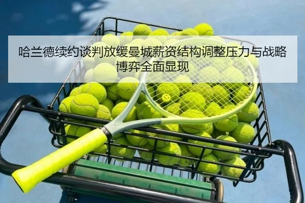 哈兰德续约谈判放缓曼城薪资结构调整压力与战略博弈全面显现 | kaiyun