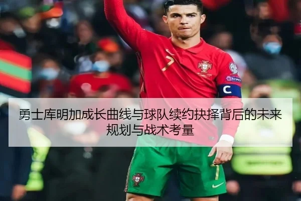 勇士库明加成长曲线与球队续约抉择背后的未来规划与战术考量