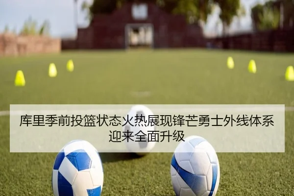 库里季前投篮状态火热展现锋芒勇士外线体系迎来全面升级 | kaiyun